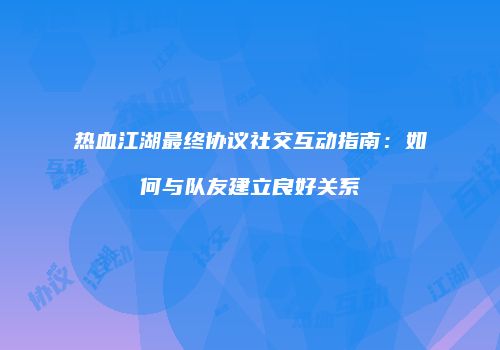 热血江湖最终协议社交互动指南：如何与队友建立良好关系
