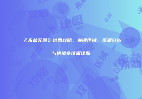 《永劫无间》地图攻略：关键区域、资源分布与挑战令位置详解