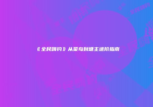 《全民嗨钓》从菜鸟到塘主进阶指南