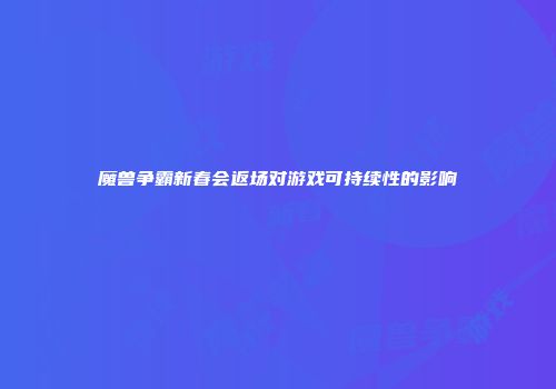魔兽争霸新春会返场对游戏可持续性的影响