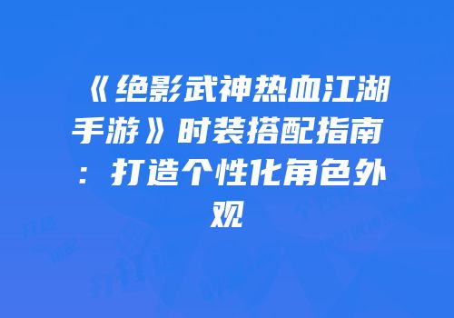 《绝影武神热血江湖手游》时装搭配指南：打造个性化角色外观