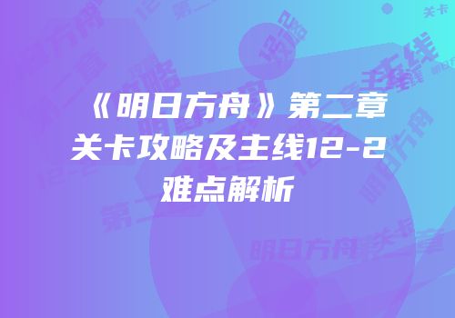 《明日方舟》第二章关卡攻略及主线12-2难点解析