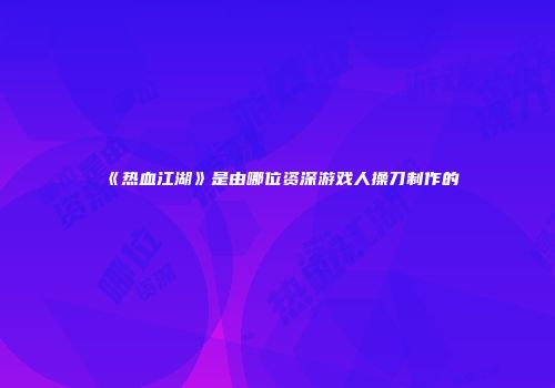 《热血江湖》是由哪位资深游戏人操刀制作的