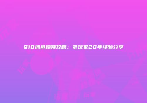 918捕鱼稳赚攻略：老玩家20年经验分享