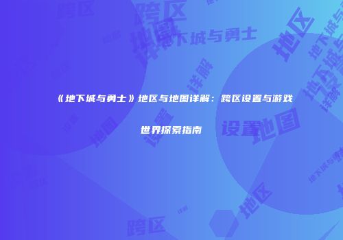 《地下城与勇士》地区与地图详解：跨区设置与游戏世界探索指南