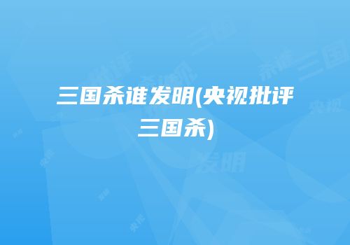 三国杀谁发明(央视批评三国杀)