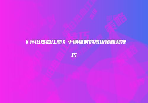 《怀旧热血江湖》中刷怪时的高级策略和技巧