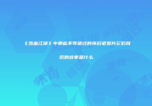《热血江湖》中那些不可错过的怀旧老照片它们背后的故事是什么