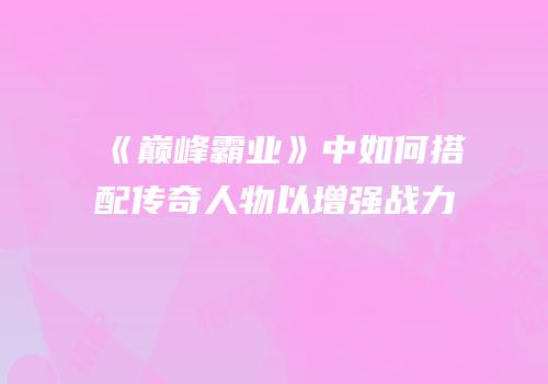 《巅峰霸业》中如何搭配传奇人物以增强战力