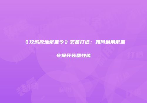 《攻城掠地聚宝令》装备打造：如何利用聚宝令提升装备性能