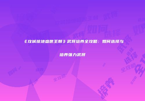 《攻城掠地盛世王朝》武将培养全攻略：如何选择与培养强力武将