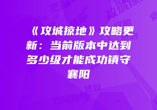 《攻城掠地》攻略更新：当前版本中达到多少级才能成功镇守襄阳