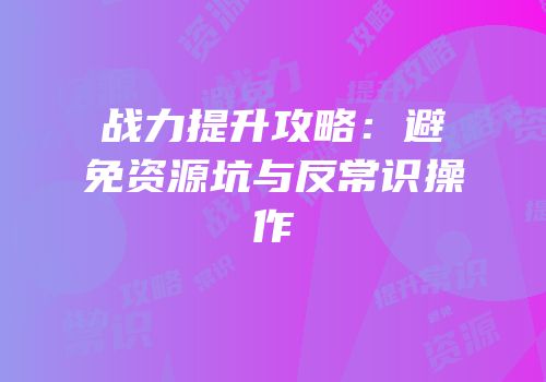 战力提升攻略：避免资源坑与反常识操作