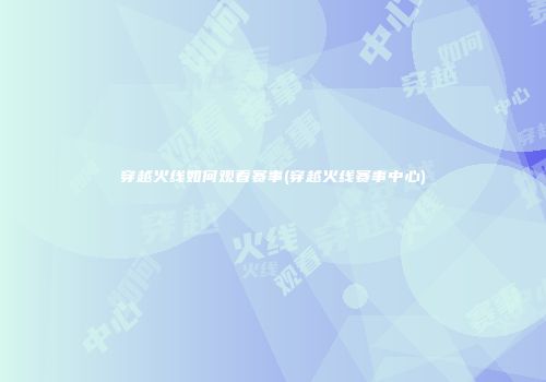 穿越火线如何观看赛事(穿越火线赛事中心)