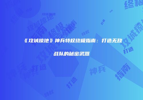 《攻城掠地》神兵特权终极指南：打造无敌战队的秘密武器