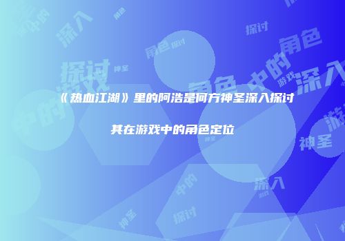 《热血江湖》里的阿浩是何方神圣深入探讨其在游戏中的角色定位