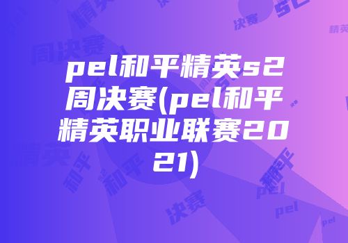 pel和平精英s2周决赛(pel和平精英职业联赛2021)