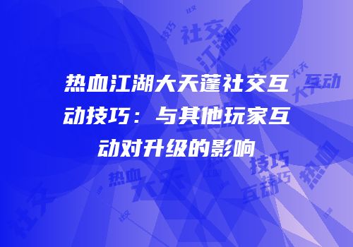 热血江湖大天蓬社交互动技巧：与其他玩家互动对升级的影响