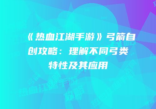 《热血江湖手游》弓箭自创攻略:理解不同弓类特性及其应用
