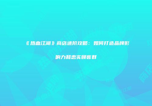 《热血江湖》商店进阶攻略:如何打造品牌影响力和忠实顾客群