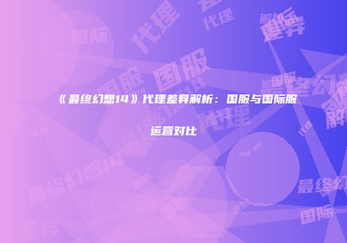 《最终幻想14》代理差异解析：国服与国际服运营对比