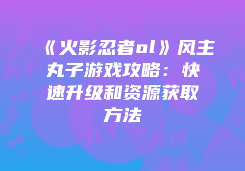 《火影忍者ol》风主丸子游戏攻略：快速升级和资源获取方法
