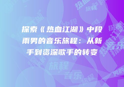 探索《热血江湖》中段雨男的音乐旅程：从新手到资深歌手的转变