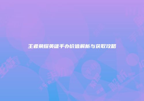 王者荣耀英雄手办价值解析与获取攻略