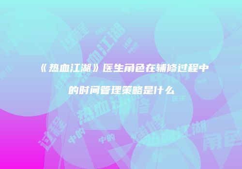 《热血江湖》医生角色在辅修过程中的时间管理策略是什么