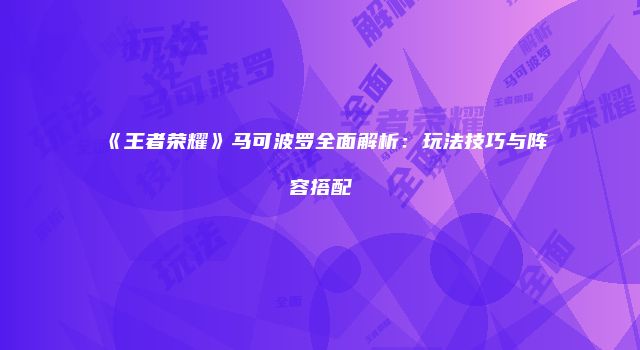 《王者荣耀》马可波罗全面解析：玩法技巧与阵容搭配