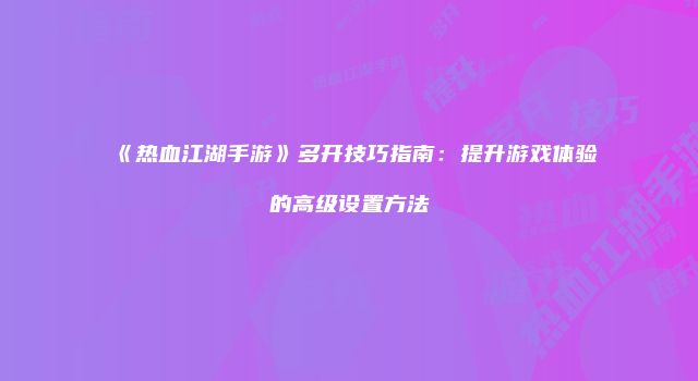 《热血江湖手游》多开技巧指南：提升游戏体验的高级设置方法