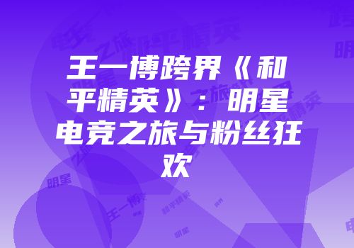 王一博跨界《和平精英》：明星电竞之旅与粉丝狂欢