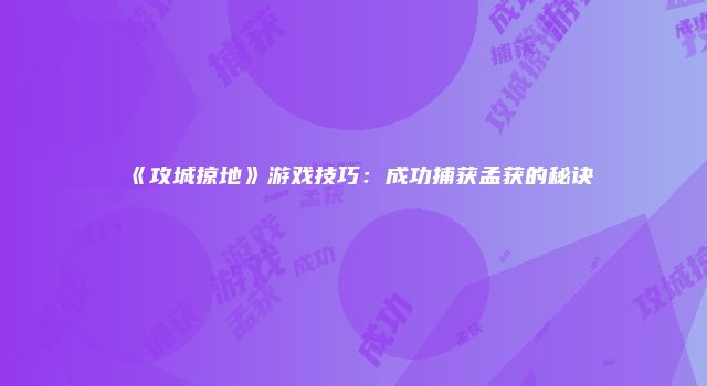 《攻城掠地》游戏技巧：成功捕获孟获的秘诀