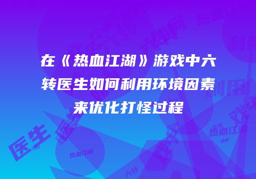 在《热血江湖》游戏中六转医生如何利用环境因素来优化打怪过程