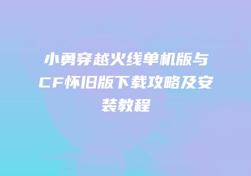小勇穿越火线单机版与CF怀旧版下载攻略及安装教程