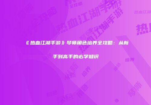 《热血江湖手游》琴师角色培养全攻略：从新手到高手的必学知识
