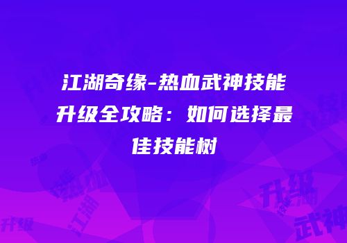 江湖奇缘-热血武神技能升级全攻略：如何选择最佳技能树