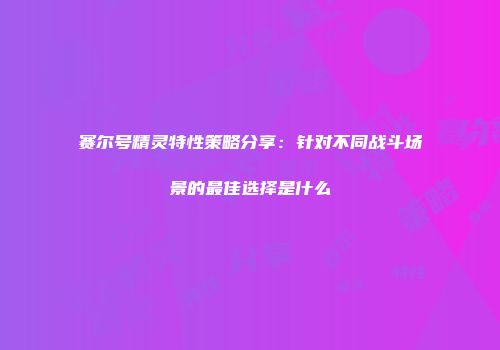 赛尔号精灵特性策略分享：针对不同战斗场景的最佳选择是什么