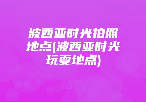 波西亚时光拍照地点(波西亚时光玩耍地点)