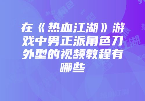 在《热血江湖》游戏中男正派角色刀外型的视频教程有哪些