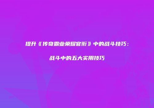 提升《传奇霸业荣耀官衔》中的战斗技巧：战斗中的五大实用技巧
