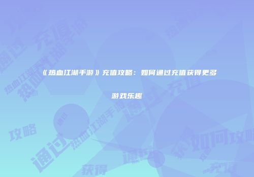 《热血江湖手游》充值攻略:如何通过充值获得更多游戏乐趣