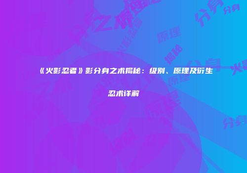《火影忍者》影分身之术揭秘：级别、原理及衍生忍术详解