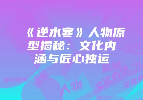 《逆水寒》人物原型揭秘：文化内涵与匠心独运