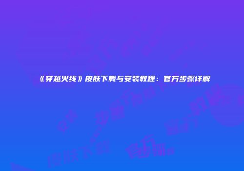 《穿越火线》皮肤下载与安装教程：官方步骤详解