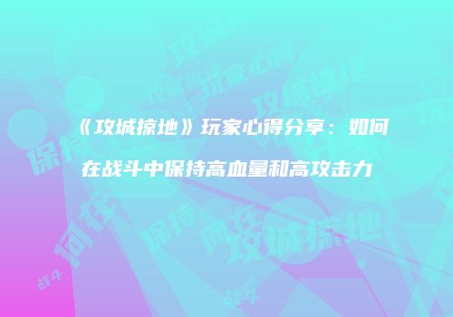 《攻城掠地》玩家心得分享：如何在战斗中保持高血量和高攻击力