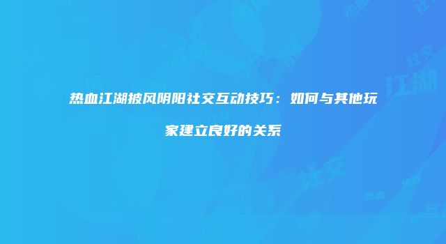 热血江湖披风阴阳社交互动技巧:如何与其他玩家建立良好的关系