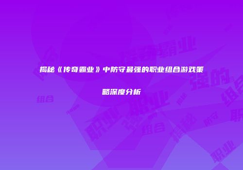 揭秘《传奇霸业》中防守最强的职业组合游戏策略深度分析