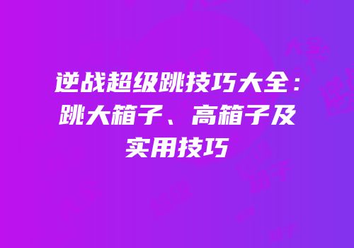 逆战超级跳技巧大全：跳大箱子、高箱子及实用技巧