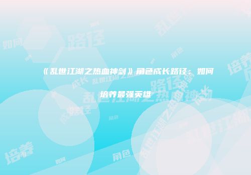 《乱世江湖之热血神剑》角色成长路径：如何培养最强英雄